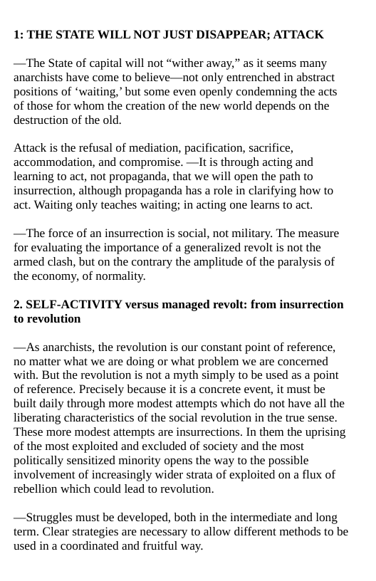 1: THE STATE WILL NOT JUST DISAPPEAR; ATTACK  —The State of capital will not “wither away,” as it seems many anarchists have come to believe—not only entrenched in abstract positions of “waiting,” but some even openly condemning the acts of those for whom the creation of the new world depends on the destruction of the old.  Attack is the refusal of mediation, pacification, sacrifice, accommodation, and compromise. —lt is through acting and learning to act, not propaganda, that we will open the path to insurrection, although propaganda has a role in clarifying how to act. Waiting only teaches waiting; in acting one learns to act.  —The force of an insurrection is social, not military. The measure for evaluating the importance of a generalized revolt is not the armed clash, but on the contrary the amplitude of the paralysis of the economy, of normality.  2. SELF-ACTIVITY versus managed revolt: from insurrection to revolution  —As anarchists, the revolution is our constant point of reference, no matter what we are doing or what problem we are concerned with. But the revolution is not a myth simply to be used as a point of reference. Precisely because it is a concrete event, it must be built daily through more modest attempts which do not have all the liberating characteristics of the social revolution in the true sense. These more modest attempts are insurrections. In them the uprising of the most exploited and excluded of society and the most politically sensitized minority opens the way to the possible involvement of increasingly wider strata of exploited on a flux of rebellion which could lead to revolution.  —Struggles must be developed, both in the intermediate and long term. Clear strategies are necessary to allow different methods to be used in a coordinated and fruitful way. 
